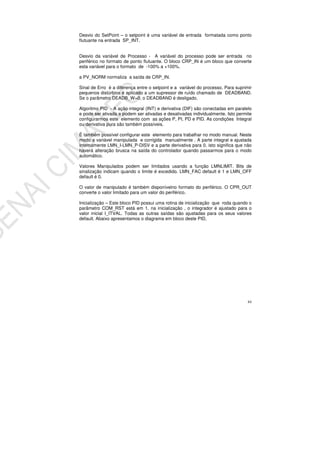 84
Desvio do SetPoint – o setpoint é uma variável de entrada formatada como ponto
flutuante na entrada SP_INT.
Desvio da variável de Processo - A variável do processo pode ser entrada no
periférico no formato de ponto flutuante. O bloco CRP_IN é um bloco que converte
esta variável para o formato de -100% a +100%.
a PV_NORM normaliza a saída de CRP_IN.
Sinal de Erro é a diferença entre o setpoint e a variável do processo. Para suprimir
pequenos distúrbios é aplicado a um supressor de ruído chamado de DEADBAND.
Se o parâmetro DEADB_W=0, o DEADBAND é desligado.
Algoritmo PID - A ação integral (INT) e derivativa (DIF) são conectadas em paralelo
e pode ser ativada e podem ser ativadas e desativadas individualmente. Isto permite
configurarmos este elemento com as ações P, PI, PD e PID. As condições Integral
ou derivativa pura são também possíveis.
É também possível configurar este elemento para trabalhar no modo manual. Neste
modo a variável manipulada e corrigida manualmente . A parte integral e ajustada
internamente LMN_I-LMN_P-DISV e a parte derivativa para 0. isto significa que não
haverá alteração brusca na saída do controlador quando passarmos para o modo
automático.
Valores Manipulados podem ser limitados usando a função LMNLIMIT. Bits de
sinalização indicam quando o limite é excedido. LMN_FAC default é 1 e LMN_OFF
default é 0.
O valor de manipulado é também disponívelno formato do periférico. O CPR_OUT
converte o valor limitado para um valor do periférico.
Inicialização – Este bloco PID possui uma rotina de inicialização que roda quando o
parâmetro COM_RST está em 1. na inicialização , o integrador é ajustado para o
valor inicial I_ITVAL. Todas as outras saídas são ajustadas para os seus valores
default. Abaixo apresentamos o diagrama em bloco deste PID,
 