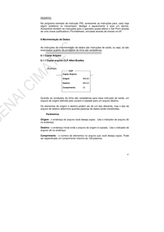 87
DESAFIO:
No programa exemplo da instrução PID, acrescente as instruções para, caso haja
algum problema no transmissor, desligar o aquecimento e soar um alarme.
Acrescente também as instruções para o operador possa alterar o Set Point através
de uma chave codificadora (Thumbwheel), simulada através de chaves on-off.
6 Movimentação de Dados
As instruções de movimentação de dados são instruções de saída, ou seja, só são
executadas quando as condições da linha são verdadeiras.
6.1 Copiar Arquivo
6.1.1 Copiar arquivo CLP Allen-Bradley
Exemplo
Quando as condições da linha são verdadeiras para essa instrução de saída, um
arquivo de origem definido pelo usuário é copiado para um arquivo destino.
Os elementos de origem e destino podem ser de um tipo diferente, mas o tipo de
arquivo de destino determina quantas palavras de dados serão transferidas.
Parâmetros
Origem - o endereço do arquivo você deseja copiar. Use o indicador de arquivo (#)
no endereço.
Destino - o endereço inicial onde o arquivo de origem é copiado. Use o indicador de
arquivo (#) no endereço.
Comprimento - o número de elementos no arquivo que você deseja copiar. Pode
ser especificado um comprimento máximo de 128 palavras.
Copiar Arquivo
Origem #B3:80
Destino #B3:20
Comprimento 23
COP
 