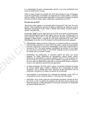 9
E a possibilidade de serem reprogramados permitiu uma maior flexibilidade para
trocar os esquemas de controle.
Talvez a razão principal da aceitação dos CLPs pela industria foi que a linguagem
inicial de programação era baseada nos diagramas de contato (ladder) e símbolos
elétricos usados normalmente pelos eletricistas. A maior parte do pessoal de fábrica
já estava treinada em lógica ladder, adaptando-a rapidamente nos CLPs.
Por que usar um CLP?
“Deveríamos estar usando um controlador lógico programável?” Nos anos 70 e inicio
dos 80, muitos engenheiros, gerentes de fábrica e projetistas de sistema de controle
dedicaram grande parte de seu tempo a debater esta questão, tentando avaliar a
relação custo-beneficio.
Atualmente, aceita-se como regra geral que os CLPs se tornaram economicamente
viáveis nos sistemas de controle que exigem mais de três relés. Considerando-se o
baixo custo dos micro-CLPs e o fato dos fabricantes colocarem grande ênfase na
qualidade e produtividade, a questão do custo deixa praticamente de existir. Além
das reduções nos custos, os CLPs oferecem outros benefícios de valor agregado:
Confiabilidade. Depois de escrito e depurado, um programa pode ser transferido
e armazenado facilmente em outros CLPs. Isto reduz o tempo de programação,
minimiza a depuração e aumenta a confiabilidade. Como toda a lógica existe na
memória do CLP, não existe qualquer possibilidade de cometer um erro lógico
por conta de um erro de fiação. A única fiação necessária é para o fornecimento
de energia para as entradas e saídas.
Flexibilidade. As modificações no programa podem ser feitas com pouca
digitação. Os OEMs (fabricantes do equipamento original) podem realizar
facilmente as atualizações no sistema, bastando enviar um novo programa em
vez de um técnico. Os usuários finais podem modificar o programa em campo ou,
por outro lado, os OEMs podem evitar que os usuários finais alterem o programa
(o que é uma importante característica de segurança).
Funções Avançadas. Os CLPs podem realizar uma grande variedade de tarefas
de controle, desde ações simples e repetitivas até a manipulação de dados
complexos. Com a adoção dos CLPs, abrem-se muitas alternativas para os
projetistas e simplifica-se o trabalho do pessoal de manutenção.
Comunicações. A comunicação com interfaces de operação, outros CLPs ou
computadores facilita a coleta de dados e o intercâmbio de informações.
Velocidade. Como certas máquinas automatizadas processam milhares de itens
por minuto e como os objetos são expostos aos sensores durante apenas uma
fração de segundo, muitas aplicações de automação necessitam da capacidade
de resposta rápida dos CLPs.
 