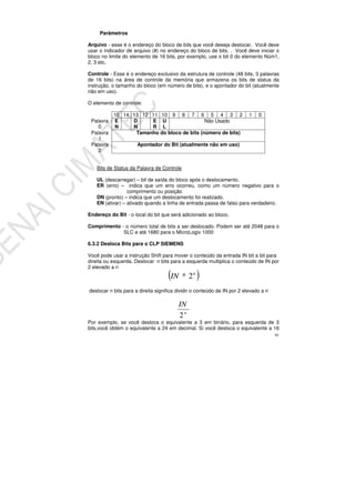 91
Parâmetros
Arquivo - esse é o endereço do bloco de bits que você deseja deslocar. Você deve
usar o indicador de arquivo (#) no endereço do bloco de bits. . Você deve iniciar o
bloco no limite do elemento de 16 bits, por exemplo, use o bit 0 do elemento Núm1,
2, 3 etc.
Controle - Esse é o endereço exclusivo da estrutura de controle (48 bits, 3 palavras
de 16 bits) na área de controle da memória que armazena os bits de status da
instrução, o tamanho do bloco (em número de bits), e o apontador do bit (atualmente
não em uso).
O elemento de controle:
15 14 13 12 11 10 9 8 7 6 5 4 3 2 1 0
Palavra
0
E
N
D
N
E
R
U
L
Não Usado
Palavra
1
Tamanho do bloco de bits (número de bits)
Palavra
2
Apontador do Bit (atualmente não em uso)
Bits de Status da Palavra de Controle
UL (descarregar) – bit de saída do bloco após o deslocamento.
ER (erro) – indica que um erro ocorreu, como um número negativo para o
comprimento ou posição
DN (pronto) – indica que um deslocamento foi realizado.
EN (ativar) – ativado quando a linha de entrada passa de falso para verdadeiro.
Endereço do Bit - o local do bit que será adicionado ao bloco.
Comprimento - o número total de bits a ser deslocado. Podem ser até 2048 para o
SLC e até 1680 para o MicroLogix 1000
6.3.2 Desloca Bits para o CLP SIEMENS
Você pode usar a instrução Shift para mover o conteúdo da entrada IN bit a bit para
direita ou esquerda. Deslocar n bits para a esquerda multiplica o conteúdo de IN por
2 elevado a n
( )n
IN 2*
deslocar n bits para a direita significa dividir o conteúdo de IN por 2 elevado a n
n
IN
2
Por exemplo, se você desloca o equivalente a 3 em binário, para esquerda de 3
bits,você obtém o equivalente a 24 em decimal. Si você desloca o equivalente a 16
 