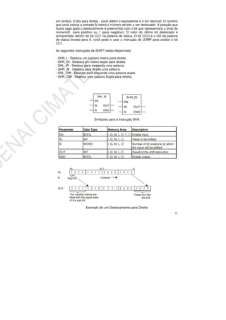 92
em binário, 2 bits para direita , você obtém o equivalente a 4 em decimal. O número
que você coloca a entrada N indica o número de bits a ser deslocado. A posição que
ficará vaga após o deslocamento é preenchido com o bit que representará o sinal do
número(0 para positivo ou 1 para negativo). O valor do último bit deslocado é
armazenado dentro do bit CC1 na palavra de status. O bit CCO e o OV da palavra
de status levado para 0. você pode o usar a instrução de JUMP para avaliar o bit
CC1.
As seguintes instruções de SHIFT estão disponíveis:
· SHR_I : Desloca um número inteiro para direita.
· SHR_DI : Desloca um inteiro duplo para direita.
· SHL_W : Desloca para esquerda uma palavra.
· SHR_W : Desloca para direita uma palavra.
· SHL_DW : Desloca para esquerda uma palavra dupla.
· SHR_DW : Desloca uma palavra Dupla para direita.
Símbolos para a instrução Shift
Exemplo de um Deslocamento para Direita
 