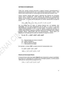 96
SISTEMAS DE NUMERAÇÃO.
Todos nós, quando ouvimos pronunciar a palavra números, automaticamente a
associamos ao sistema decimal com o qual estamos acostumados a operar. Este
sistema está fundamentado em certas regras que são bases para qualquer outro.
Vamos, portanto, estudar estas regras e aplicá-las aos sistemas de numeração
binária, octal e hexadecimal. Estes sistemas são utilizados em computadores
digitais, circuitos lógicos em geral e no processamento de informações dos mais
variados tipos. O número decimal 573 pode ser também representado da seguinte
forma:
57310 = 500 + 70 + 3 ou 57310 = 5 x 102
+ 7 x 101
+ 3 x 100
Isto nos mostra que um dígito no sistema decimal tem, na realidade, dois
significados. Um, é o valor propriamente dito do dígito, e o outro é o que esta
relacionado com a posição do dígito no número (peso). Por exemplo: o dígito 7 no
número acima representa 7 x 10, ou seja 70, devido a posição que ele ocupa no
número. Este principio é aplicável a qualquer sistema de numeração onde os dígitos
possuem "pesos", determinados pelo seu posicionamento. Sendo assim, um
sistema de numeração genérico pode ser expresso da seguinte maneira:
N = dn. Bn
+...+ d3.B3
+ d2.B2
+ dl.B1
+ d0.B0
Onde:
N = Representação do número na base B
dn = Dígito na posição n
B = Base do sistema utilizado
n = Valor posicional do dígito
·
por exemplo, o número 1587 no sistema decimal é representado como:
N = d3.B3
+ d2.B2
+ dl.B1
+ d0.B0
158710 = 1.103
+ 5.102
+ 8.101
+ 7.100
Sistema de Numeração Binário
O sistema binário utiliza dois dígitos (base 2), para representar qualquer quantidade.
De acordo com a definição de um sistema de numeração qualquer, o número binário
1101 pode ser representado da seguinte forma:
11012 = l x 22
+ l x 22
+ 0 x 21
+ l x 20
 