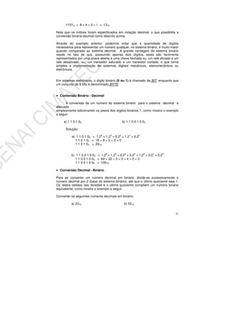 97
11012 = 8 + 4 + 0 + l = 1310
Note que os índices foram especificados em notação decimal, o que possibilita a
conversão binária-decimal como descrito acima.
Através do exemplo anterior, podemos notar que a quantidade de dígitos
necessários para representar um número qualquer, no sistema binário, é muito maior
quando comparada ao sistema decimal. A grande vantagem do sistema binário
reside no fato de que, possuindo apenas dois dígitos, estes são facilmente
representados por uma chave aberta e uma chave fechada ou, um relé ativado e um
relé desativado, ou, um transistor saturado e um transistor cortado; o que torna
simples a implementação de sistemas digitais mecânicos, eletromecânicos ou
eletrônicos.
Em sistemas eletrônicos, o dígito binário (0 ou 1) é chamado de BIT, enquanto que
um conjunto de 8 bits é denominado BYTE.
• Conversão Binário - Decimal
A conversão de um número do sistema binário para o sistema decimal é
efetuada
simplesmente adicionando os pesos dos dígitos binários 1, como mostra o exemplo
a seguir
a) 1 1 0 1 02 b) 1 1 0 0 1 0 02
Solução:
a) 1 1 0 1 02 = 1.24
+ 1.23
+ 0.22
+ 1.21
+ 0.20
1 1 0 1 02 = 16 + 8 + 0 + 2 + 0
1 1 0 1 02 = 2610
b) 1 1 0 0 1 0 02 = 1.26
+ 1.25
+ 0.24
+ 0.23
+ 1.22
+ 0.21
+ 0.20
1 1 0 0 1 0 02 = 64 + 32 + 0 + 0 + 4 + 0 + 0
1 1 0 0 1 0 02 = 10010
• Conversão Decimal - Binário
Para se converter um número decimal em binário, divide-se sucessivamente o
número decimal por 2 (base do sistema binário), até que o último quociente seja 1.
Os restos obtidos das divisões e o último quociente compõem um número binário
equivalente, como mostra o exemplo a seguir.
Converter os seguintes números decimais em binário.
a) 2310 b) 5210
 