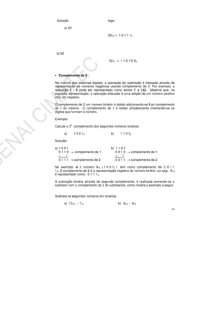 98
Solução: logo:
a) 23
2310 = 1 0 1 1 12
b) 52
5210 = 1 1 0 1 0 02
• Complemento de 2
Na maioria dos sistemas digitais, a operação de subtração é efetuada através da
representação de números negativos usando complemento de 2. Por exemplo, a
operação 7 - 5 pode ser representada como sendo 7 + (-5). Observe que, na
segunda representação, a operação efetuada é uma adição de um número positivo
com um negativo.
O complemento de 2 um número binário é obtido adicionando-se l ao complemento
de 1 do mesmo. O complemento de 1 é obtido simplesmente invertendo-se os
dígitos que formam o número.
Exemplo:
Calcule o 20
complemento dos seguintes números binários.
a) 1 0 0 12 b) 1 1 0 12
Solução:
a) 1 0 0 1 b) 1 1 0 1
0 1 1 0 → complemento de 1 0 0 1 0 → complemento de 1
+ 1 + 1
0 1 1 1 → complemento de 2 0 0 1 1 → complemento de 2
No exemplo, a o número 910 ( 1 0 0 12 ) tem como complemento de 2: 0 1 1
12. O complemento de 2 é a representação negativa do número binário, ou seja, -910
é representado como: 0 1 1 12.
A subtração binária através do segundo complemento, é realizada somando-se o
subtrator com o complemento de 2 do subtraendo, como mostra o exemplo a seguir.
Subtraia os seguintes números em binários.
a) 1310 - 710 b) 610 - 910
 