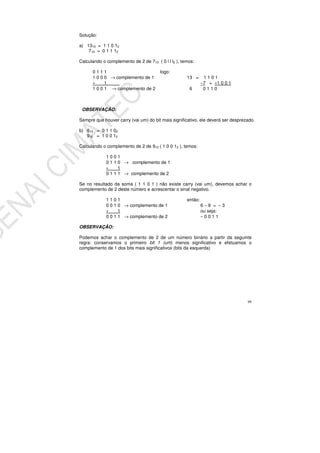 99
Solução:
a) 1310 = 1 1 0 12
710 = 0 1 1 12
Calculando o complemento de 2 de 710 ( 0 l l l2 ), temos:
0 1 1 1 logo:
1 0 0 0 → complemento de 1 13 = 1 1 0 1
+ 1 −7 = +1 0 0 1
1 0 0 1 → complemento de 2 6 0 1 1 0
OBSERVAÇÃO:
Sempre que houver carry (vai um) do bit mais significativo, ele deverá ser desprezado.
b) 610 = 0 1 1 02
910 = 1 0 0 12
Calculando o complemento de 2 de 910 ( 1 0 0 12 ), temos:
1 0 0 1
0 1 1 0 → complemento de 1
+ 1
0 1 1 1 → complemento de 2
Se no resultado da soma ( 1 1 0 1 ) não existe carry (vai um), devemos achar o
complemento de 2 deste número e acrescentar o sinal negativo.
1 1 0 1 então:
0 0 1 0 → complemento de 1 6 − 9 = − 3
+ 1 ou seja:
0 0 1 1 → complemento de 2 − 0 0 1 1
OBSERVAÇÃO:
Podemos achar o complemento de 2 de um número binário a partir da seguinte
regra: conservamos o primeiro bit 1 (um) menos significativo e efetuamos o
complemento de 1 dos bits mais significativos (bits da esquerda)
 