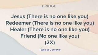 Jesus (There is no one like you)
Redeemer (There is no one like you)
Healer (There is no one like you)
Friend (No one like you)
(2X)
BRIDGE
Table of Contents
 
