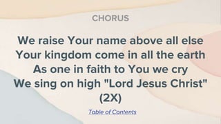 We raise Your name above all else
Your kingdom come in all the earth
As one in faith to You we cry
We sing on high "Lord Jesus Christ"
(2X)
CHORUS
Table of Contents
 