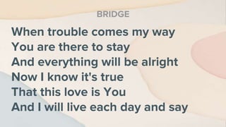 When trouble comes my way
You are there to stay
And everything will be alright
Now I know it's true
That this love is You
And I will live each day and say
BRIDGE
 