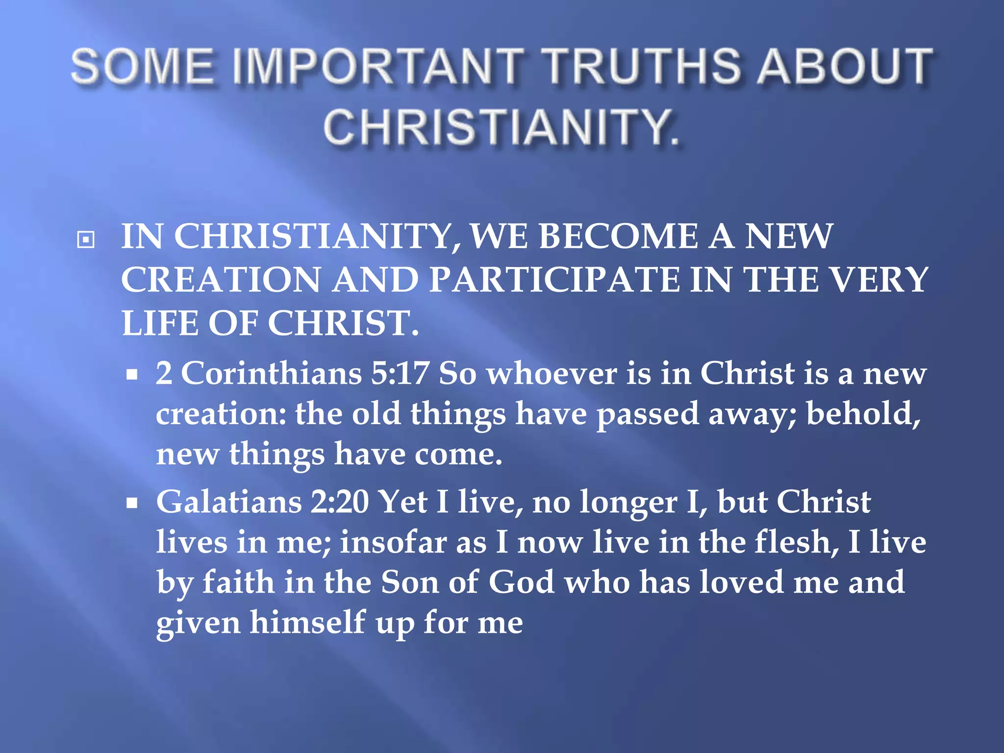 

IN CHRISTIANITY, WE BECOME A NEW
CREATION AND PARTICIPATE IN THE VERY
LIFE OF CHRIST.




2 Corinthians 5:17 So whoever is in Christ is a new
creation: the old things have passed away; behold,
new things have come.
Galatians 2:20 Yet I live, no longer I, but Christ
lives in me; insofar as I now live in the flesh, I live
by faith in the Son of God who has loved me and
given himself up for me

 