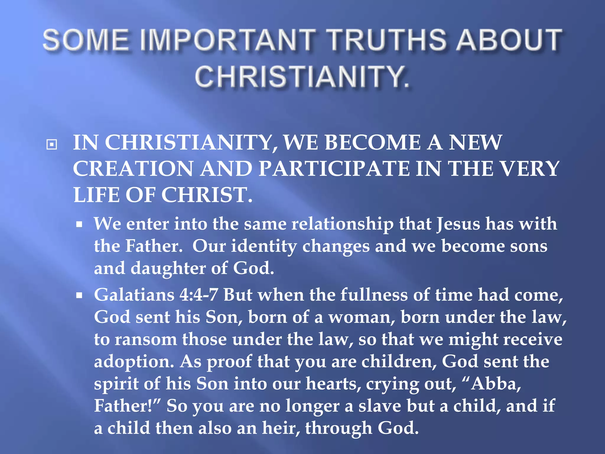 

IN CHRISTIANITY, WE BECOME A NEW
CREATION AND PARTICIPATE IN THE VERY
LIFE OF CHRIST.
We enter into the same relationship that Jesus has with
the Father. Our identity changes and we become sons
and daughter of God.
 Galatians 4:4-7 But when the fullness of time had come,
God sent his Son, born of a woman, born under the law,
to ransom those under the law, so that we might receive
adoption. As proof that you are children, God sent the
spirit of his Son into our hearts, crying out, “Abba,
Father!” So you are no longer a slave but a child, and if
a child then also an heir, through God.


 