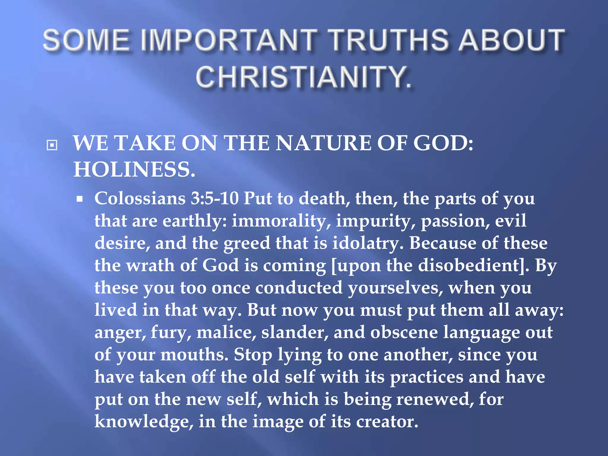 

WE TAKE ON THE NATURE OF GOD:
HOLINESS.


Colossians 3:5-10 Put to death, then, the parts of you
that are earthly: immorality, impurity, passion, evil
desire, and the greed that is idolatry. Because of these
the wrath of God is coming [upon the disobedient]. By
these you too once conducted yourselves, when you
lived in that way. But now you must put them all away:
anger, fury, malice, slander, and obscene language out
of your mouths. Stop lying to one another, since you
have taken off the old self with its practices and have
put on the new self, which is being renewed, for
knowledge, in the image of its creator.

 