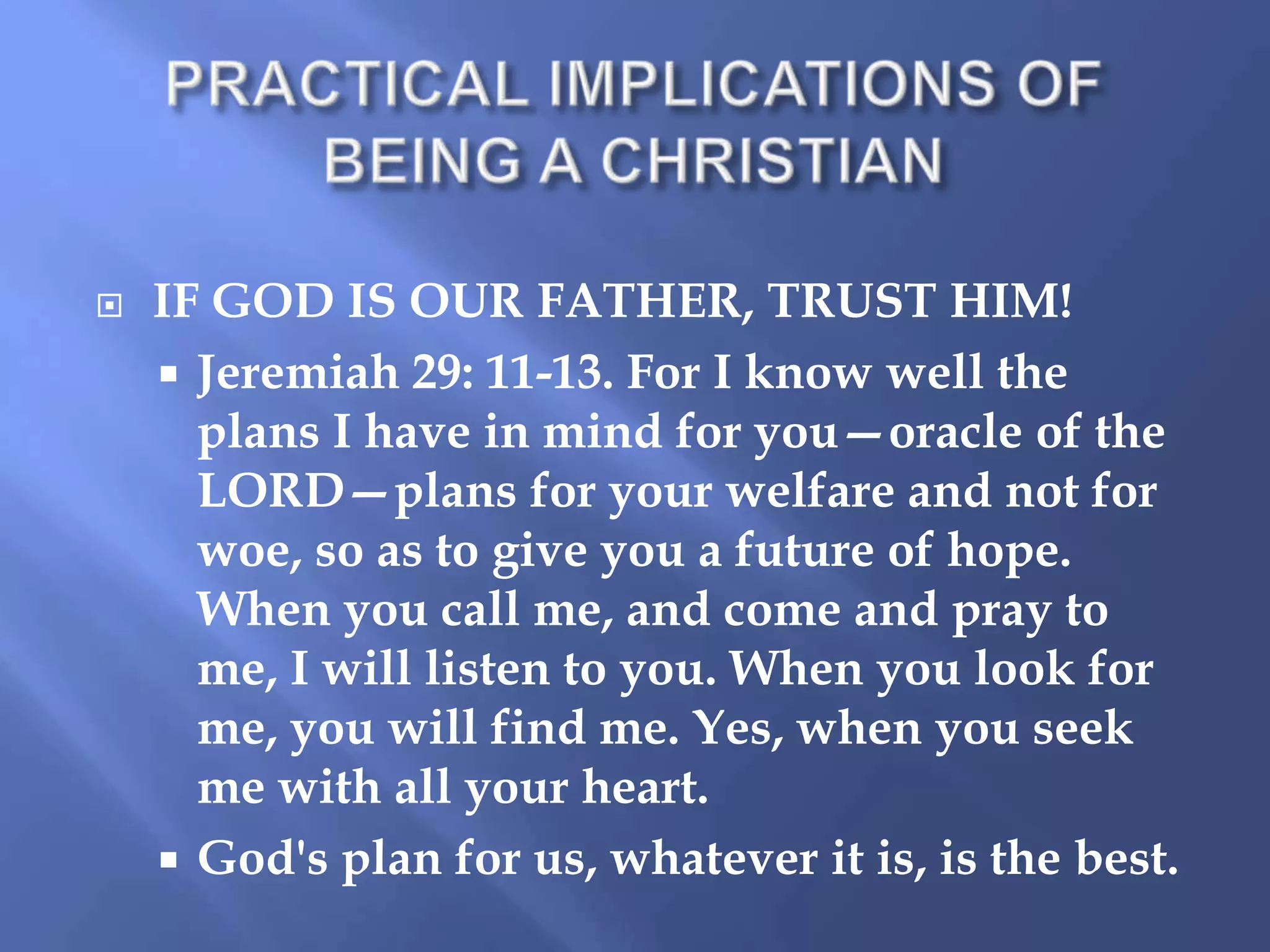 

IF GOD IS OUR FATHER, TRUST HIM!
 Jeremiah 29: 11-13. For I know well the
plans I have in mind for you—oracle of the
LORD—plans for your welfare and not for
woe, so as to give you a future of hope.
When you call me, and come and pray to
me, I will listen to you. When you look for
me, you will find me. Yes, when you seek
me with all your heart.
 God's plan for us, whatever it is, is the best.

 