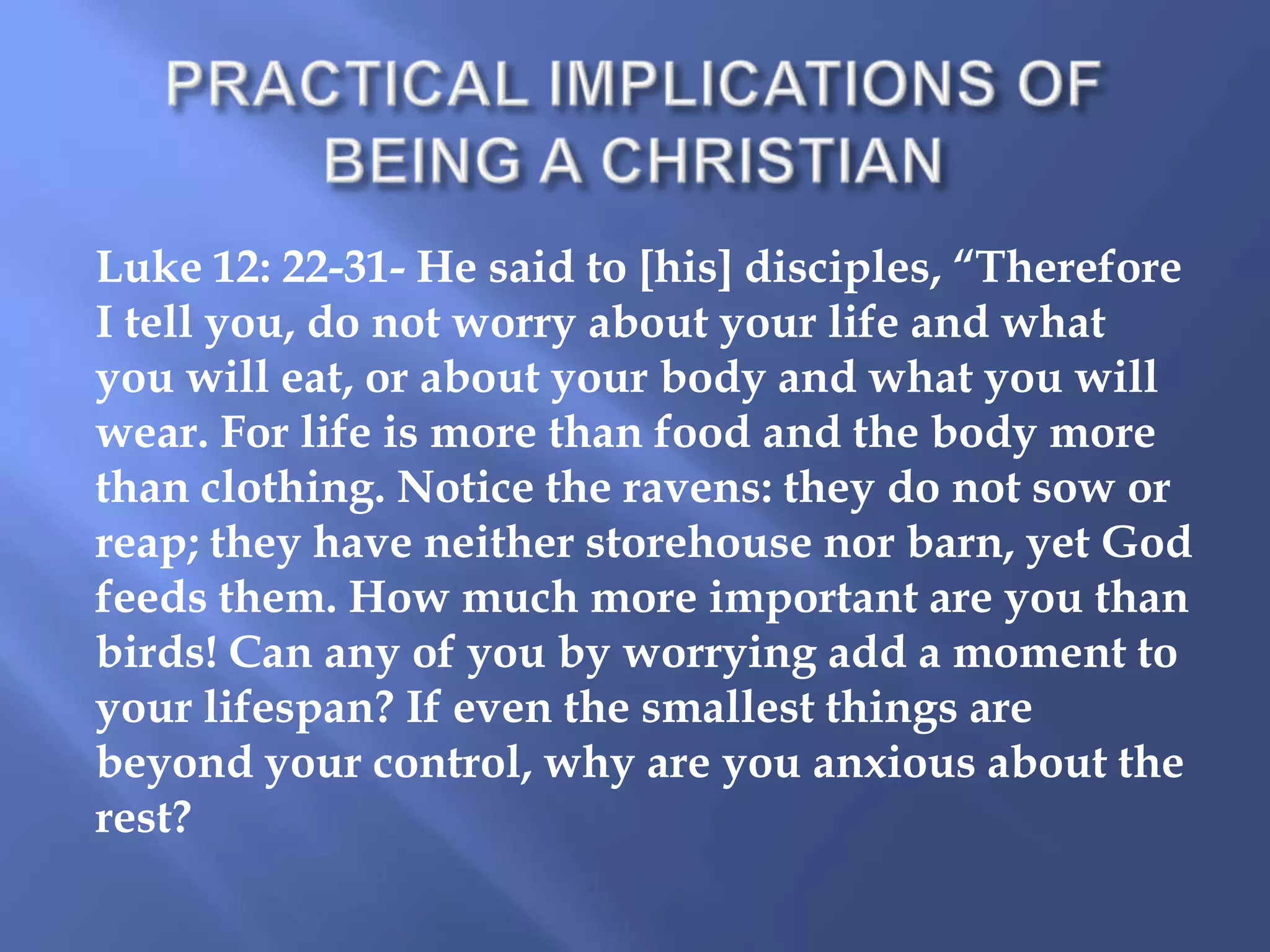 Luke 12: 22-31- He said to [his] disciples, “Therefore
I tell you, do not worry about your life and what
you will eat, or about your body and what you will
wear. For life is more than food and the body more
than clothing. Notice the ravens: they do not sow or
reap; they have neither storehouse nor barn, yet God
feeds them. How much more important are you than
birds! Can any of you by worrying add a moment to
your lifespan? If even the smallest things are
beyond your control, why are you anxious about the
rest?

 
