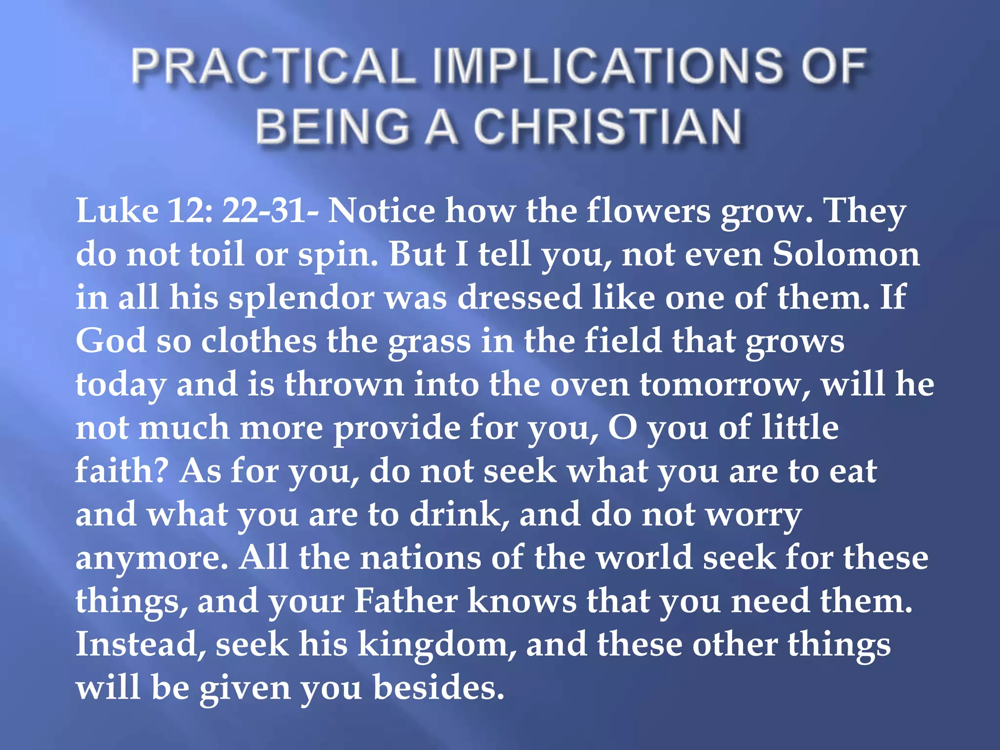 Luke 12: 22-31- Notice how the flowers grow. They
do not toil or spin. But I tell you, not even Solomon
in all his splendor was dressed like one of them. If
God so clothes the grass in the field that grows
today and is thrown into the oven tomorrow, will he
not much more provide for you, O you of little
faith? As for you, do not seek what you are to eat
and what you are to drink, and do not worry
anymore. All the nations of the world seek for these
things, and your Father knows that you need them.
Instead, seek his kingdom, and these other things
will be given you besides.

 