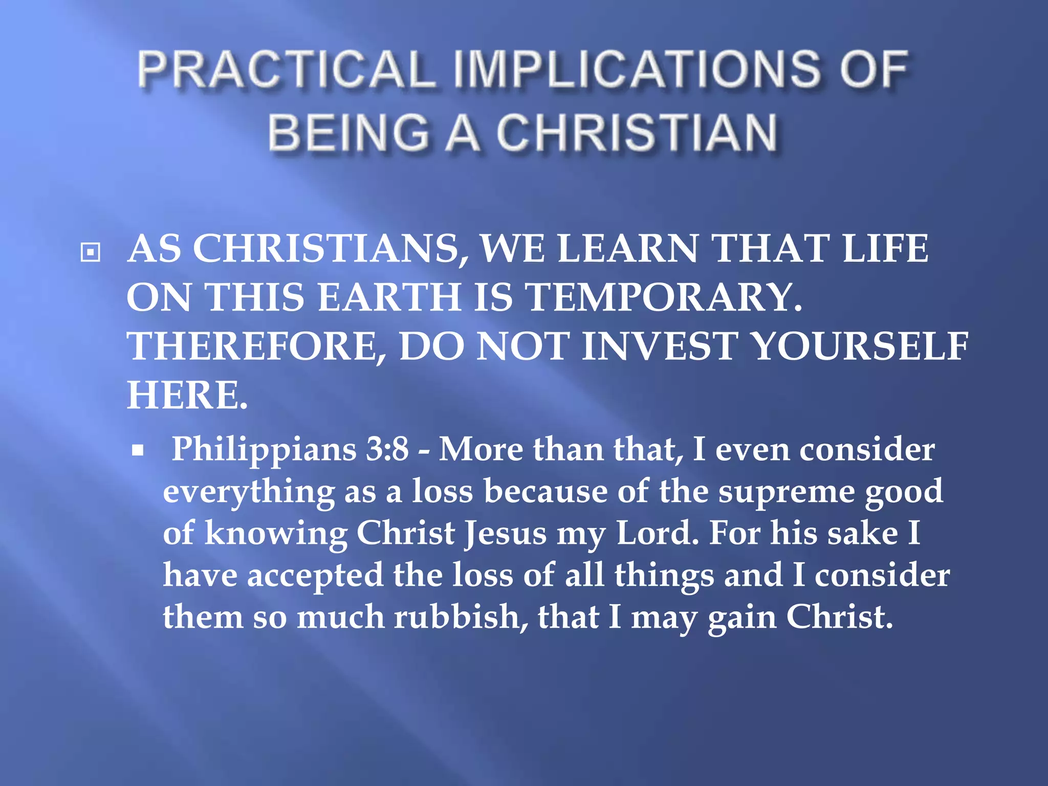 

AS CHRISTIANS, WE LEARN THAT LIFE
ON THIS EARTH IS TEMPORARY.
THEREFORE, DO NOT INVEST YOURSELF
HERE.


Philippians 3:8 - More than that, I even consider
everything as a loss because of the supreme good
of knowing Christ Jesus my Lord. For his sake I
have accepted the loss of all things and I consider
them so much rubbish, that I may gain Christ.

 
