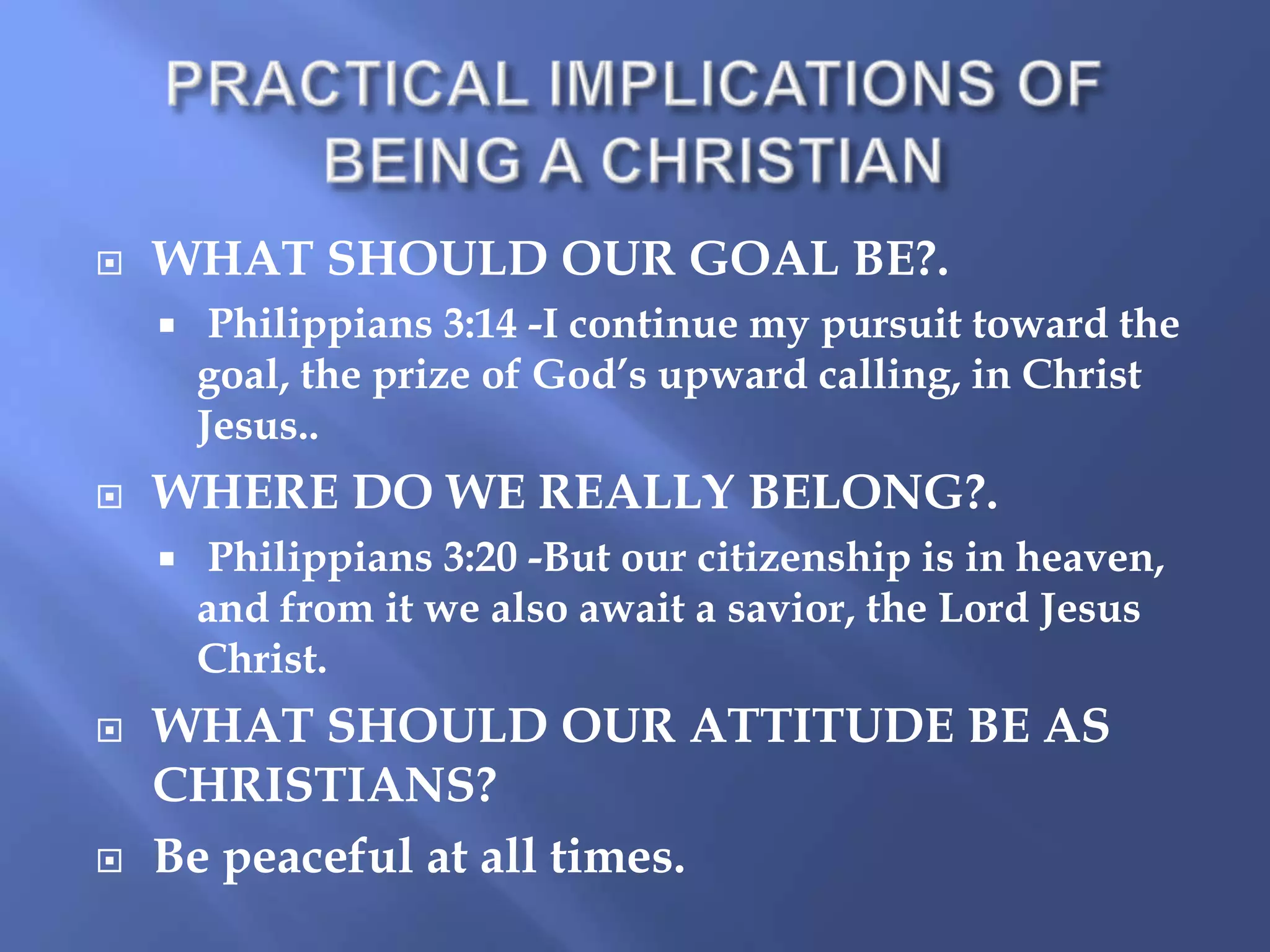 

WHAT SHOULD OUR GOAL BE?.




WHERE DO WE REALLY BELONG?.






Philippians 3:14 -I continue my pursuit toward the
goal, the prize of God’s upward calling, in Christ
Jesus..
Philippians 3:20 -But our citizenship is in heaven,
and from it we also await a savior, the Lord Jesus
Christ.

WHAT SHOULD OUR ATTITUDE BE AS
CHRISTIANS?
Be peaceful at all times.

 
