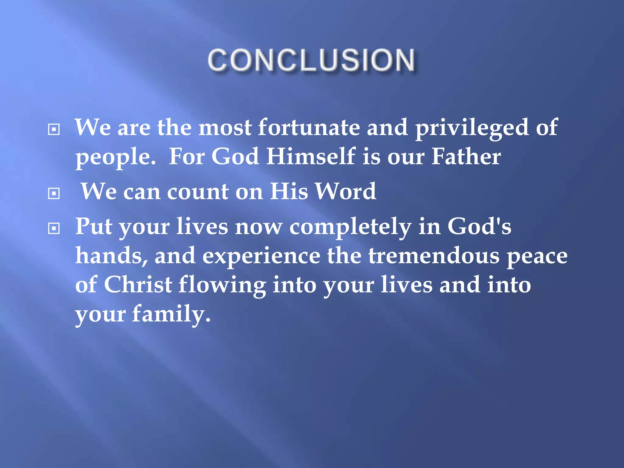 




We are the most fortunate and privileged of
people. For God Himself is our Father
We can count on His Word
Put your lives now completely in God's
hands, and experience the tremendous peace
of Christ flowing into your lives and into
your family.

 