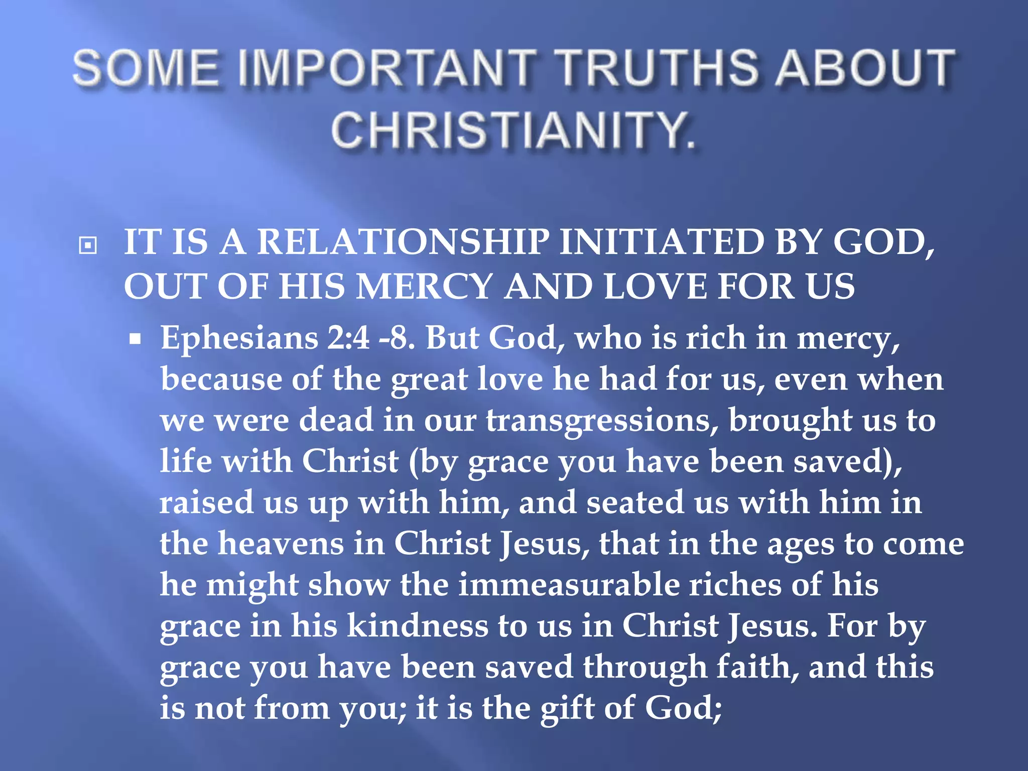 

IT IS A RELATIONSHIP INITIATED BY GOD,
OUT OF HIS MERCY AND LOVE FOR US


Ephesians 2:4 -8. But God, who is rich in mercy,
because of the great love he had for us, even when
we were dead in our transgressions, brought us to
life with Christ (by grace you have been saved),
raised us up with him, and seated us with him in
the heavens in Christ Jesus, that in the ages to come
he might show the immeasurable riches of his
grace in his kindness to us in Christ Jesus. For by
grace you have been saved through faith, and this
is not from you; it is the gift of God;

 
