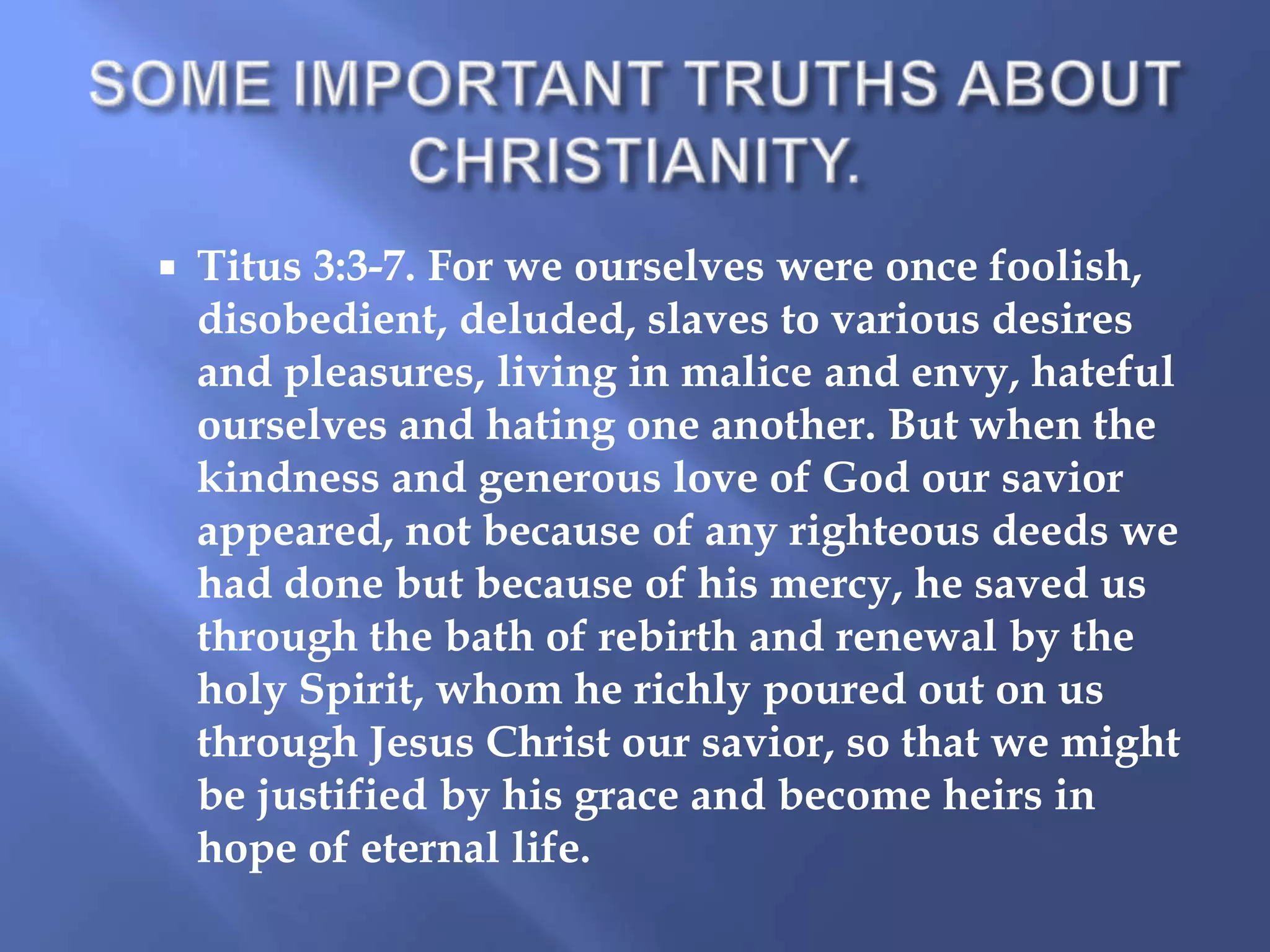 

Titus 3:3-7. For we ourselves were once foolish,
disobedient, deluded, slaves to various desires
and pleasures, living in malice and envy, hateful
ourselves and hating one another. But when the
kindness and generous love of God our savior
appeared, not because of any righteous deeds we
had done but because of his mercy, he saved us
through the bath of rebirth and renewal by the
holy Spirit, whom he richly poured out on us
through Jesus Christ our savior, so that we might
be justified by his grace and become heirs in
hope of eternal life.

 