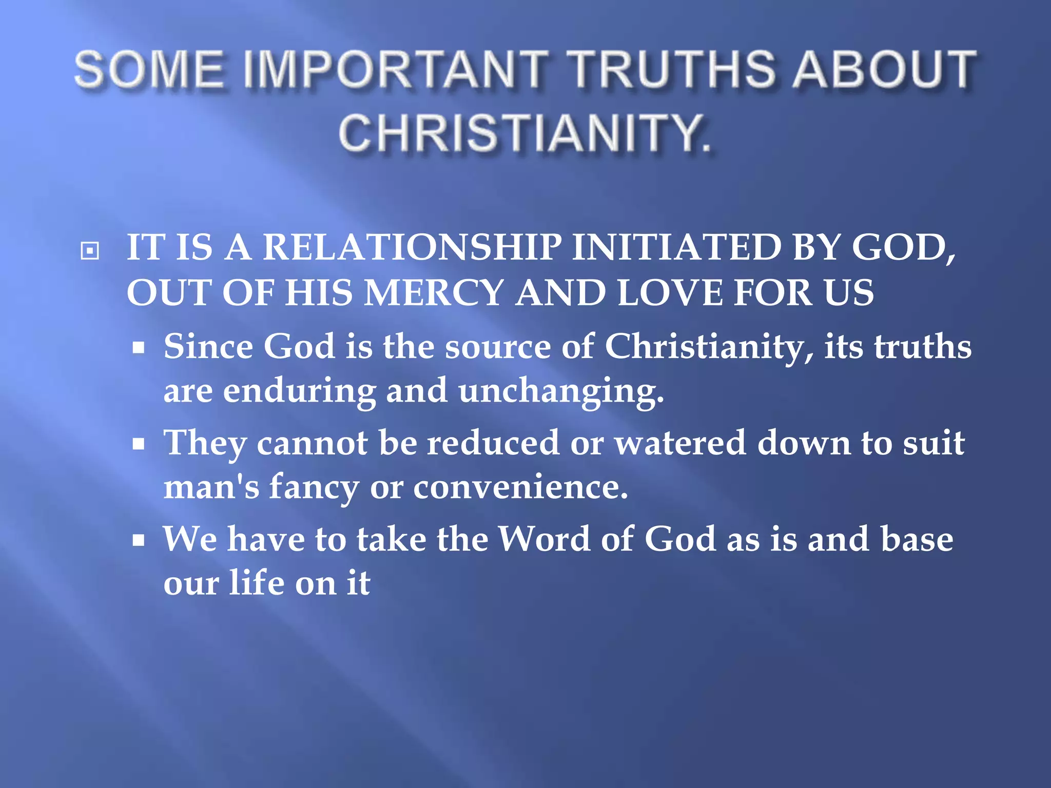 

IT IS A RELATIONSHIP INITIATED BY GOD,
OUT OF HIS MERCY AND LOVE FOR US
 Since God is the source of Christianity, its truths
are enduring and unchanging.
 They cannot be reduced or watered down to suit
man's fancy or convenience.
 We have to take the Word of God as is and base
our life on it

 