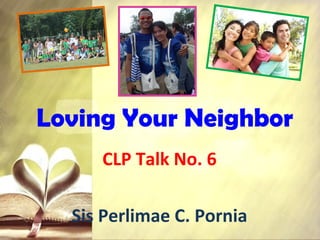 Loving Your Neighbor
CLP Talk No. 6
Sis Perlimae C. Pornia
 