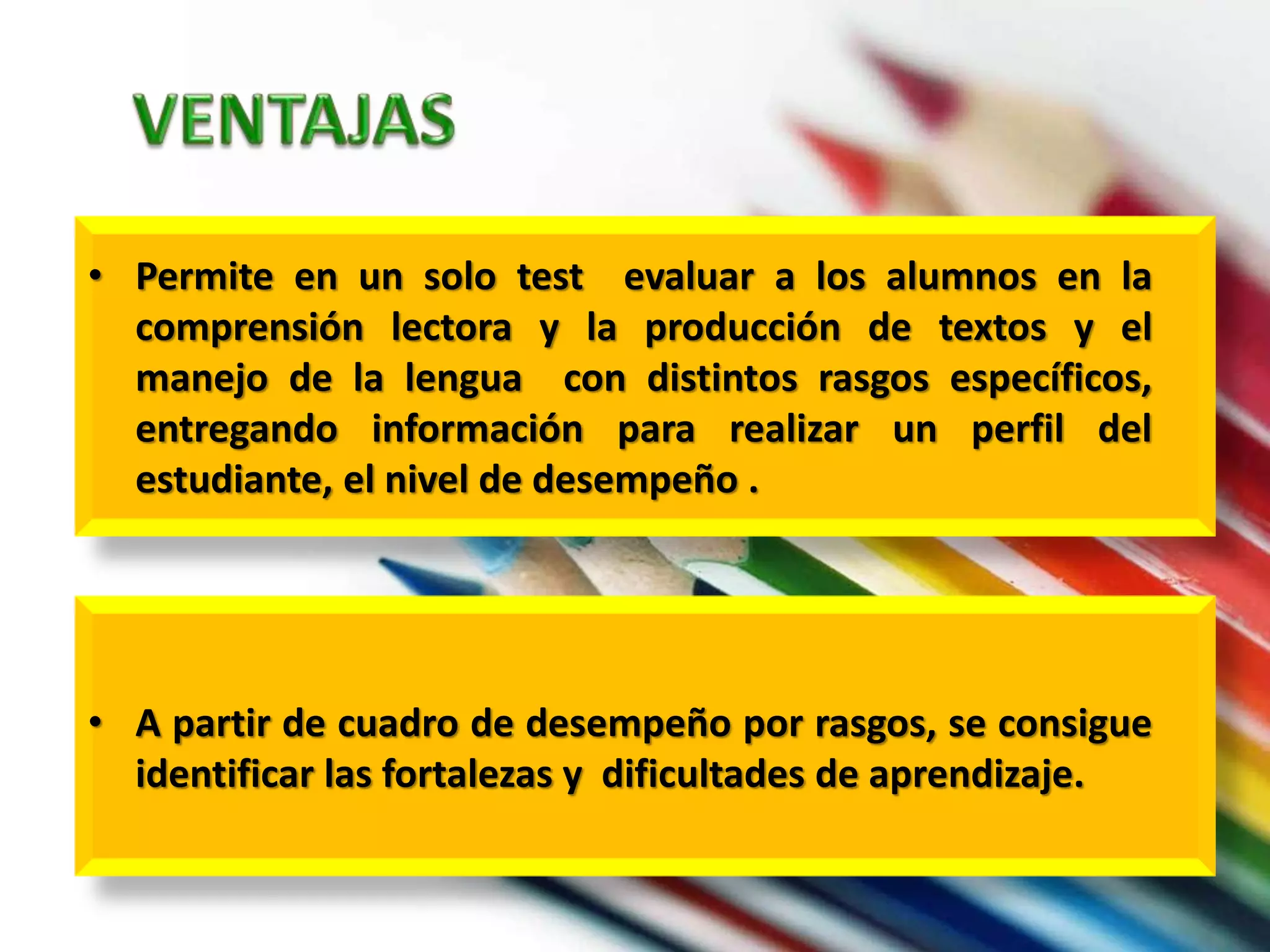 • Permite en un solo test evaluar a los alumnos en la 
comprensión lectora y la producción de textos y el 
manejo de la lengua con distintos rasgos específicos, 
entregando información para realizar un perfil del 
estudiante, el nivel de desempeño . 
• A partir de cuadro de desempeño por rasgos, se consigue 
identificar las fortalezas y dificultades de aprendizaje. 
 