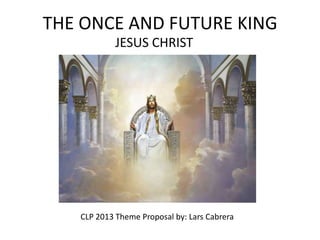 THE ONCE AND FUTURE KING
            JESUS CHRIST




   CLP 2013 Theme Proposal by: Lars Cabrera
 