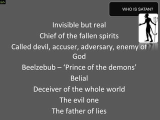 Invisible but real
Chief of the fallen spirits
Called devil, accuser, adversary, enemy of
God
Beelzebub – ‘Prince of the demons’
Belial
Deceiver of the whole world
The evil one
The father of lies
WHO IS SATAN?
 