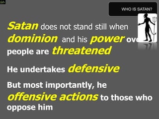 Satan does not stand still when his
dominion and his power over
people are threatened
He undertakes defensive
But most importantly, he
offensive actions to those who
oppose him
WHO IS SATAN?
 