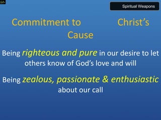 Commitment to Christ’s
Cause
Being righteous and pure in our desire to let
others know of God’s love and will
Being zealous, passionate & enthusiastic
about our call
Spiritual Weapons
 