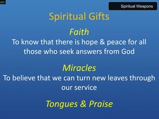 Spiritual Gifts
Faith
To know that there is hope & peace for all
those who seek answers from God
Miracles
To believe that we can turn new leaves through
our service
Tongues & Praise
Spiritual Weapons
 