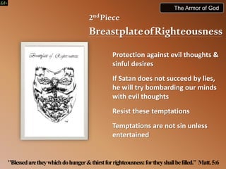 2ndPiece
BreastplateofRighteousness
Protection against evil thoughts &
sinful desires
If Satan does not succeed by lies,
he will try bombarding our minds
with evil thoughts
Resist these temptations
Temptations are not sin unless
entertained
"Blessedaretheywhichdohunger&thirstforrighteousness:fortheyshallbefilled.” Matt.5:6
The Armor of God
 