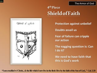 4thPiece
ShieldofFaith
Protection against unbelief
Doubts assail us
Fear of failure can cripple
our action
The nagging question is: Can
I do it?
We need to have faith that
this is God's work
“Iamcrucifiedw/Christ...&thelifewhichInowliveinthefleshIlivebythefaithoftheSonofGod...” Gal.2:20
The Armor of God
 