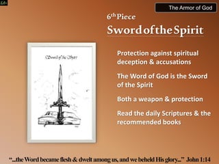 6thPiece
SwordoftheSpirit
Protection against spiritual
deception & accusations
The Word of God is the Sword
of the Spirit
Both a weapon & protection
Read the daily Scriptures & the
recommended books
“...theWordbecameflesh&dweltamongus,andwebeheldHisglory...” John1:14
The Armor of God
 