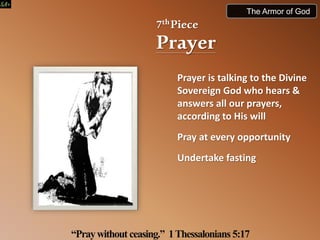 7thPiece
Prayer
Prayer is talking to the Divine
Sovereign God who hears &
answers all our prayers,
according to His will
Pray at every opportunity
Undertake fasting
“Praywithout ceasing.” 1Thessalonians5:17
The Armor of God
 