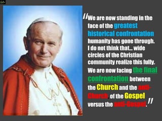 We are now standing in the
face of the greatest
historical confrontation
humanity has gone through.
I do not think that... wide
circles of the Christian
community realize this fully.
We are now facing the final
confrontation between
the Churchand the anti-
Church, of the Gospel
versus the anti-Gospel.
 