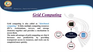 Grid computing is also called as "distributed
computing." It links multiple computing resources
(PC's, workstations, servers, and storage
elements) together and provides a mechanism to
access them.
The main advantages of grid computing are that it
increases user productivity by providing
transparent access to resources, and work can be
completed more quickly.
Grid Computing
 