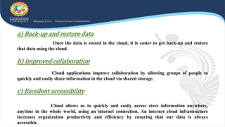 a) Back-up and restore data
Once the data is stored in the cloud, it is easier to get back-up and restore
that data using the cloud.
b) Improved collaboration
Cloud applications improve collaboration by allowing groups of people to
quickly and easily share information in the cloud via shared storage.
c) Excellent accessibility
Cloud allows us to quickly and easily access store information anywhere,
anytime in the whole world, using an internet connection. An internet cloud infrastructure
increases organization productivity and efficiency by ensuring that our data is always
accessible.
 