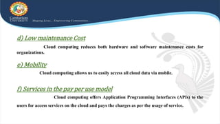 d) Low maintenance Cost
Cloud computing reduces both hardware and software maintenance costs for
organizations.
e) Mobility
Cloud computing allows us to easily access all cloud data via mobile.
f) Services in the pay per use model
Cloud computing offers Application Programming Interfaces (APIs) to the
users for access services on the cloud and pays the charges as per the usage of service.
 