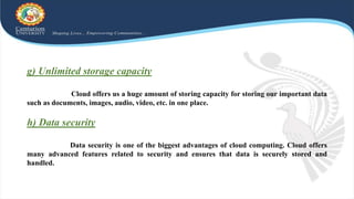 g) Unlimited storage capacity
Cloud offers us a huge amount of storing capacity for storing our important data
such as documents, images, audio, video, etc. in one place.
h) Data security
Data security is one of the biggest advantages of cloud computing. Cloud offers
many advanced features related to security and ensures that data is securely stored and
handled.
 