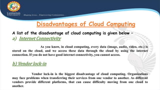 Disadvantages of Cloud Computing
A list of the disadvantage of cloud computing is given below –
a) Internet Connectivity
As you know, in cloud computing, every data (image, audio, video, etc.) is
stored on the cloud, and we access these data through the cloud by using the internet
connection. If you do not have good internet connectivity, you cannot access.
b) Vendor lock-in
Vendor lock-in is the biggest disadvantage of cloud computing. Organizations
may face problems when transferring their services from one vendor to another. As different
vendors provide different platforms, that can cause difficulty moving from one cloud to
another.
 