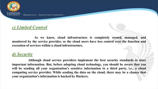 c) Limited Control
As we know, cloud infrastructure is completely owned, managed, and
monitored by the service provider, so the cloud users have less control over the function and
execution of services within a cloud infrastructure.
d) Security
Although cloud service providers implement the best security standards to store
important information. But, before adopting cloud technology, you should be aware that you
will be sending all your organization's sensitive information to a third party, i.e., a cloud
computing service provider. While sending the data on the cloud, there may be a chance that
your organization's information is hacked by Hackers.
 