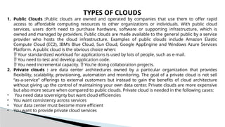 TYPES OF CLOUDS
1. Public Clouds :Public clouds are owned and operated by companies that use them to offer rapid
access to affordable computing resources to other organizations or individuals. With public cloud
services, users don’t need to purchase hardware, software or supporting infrastructure, which is
owned and managed by providers. Public clouds are made available to the general public by a service
provider who hosts the cloud infrastructure. Examples of public clouds include Amazon Elastic
Compute Cloud (EC2), IBM’s Blue Cloud, Sun Cloud, Google AppEngine and Windows Azure Services
Platform. A public cloud is the obvious choice when:
 Your standardized workload for applications is used by lots of people, such as e-mail.
 You need to test and develop application code.
 You need incremental capacity. You’re doing collaboration projects.

2. Private clouds : are data center architectures owned by a particular organization that provides
flexibility, scalability, provisioning, automation and monitoring. The goal of a private cloud is not sell
“as-a-service” offerings to external customers but instead to gain the benefits of cloud architecture
without giving up the control of maintaining your own data center. Private clouds are more expensive
but also more secure when compared to public clouds. Private cloud is needed in the following cases:
• You need data sovereignty but want cloud efficiencies
• You want consistency across services
• Your data center must become more efficient
• You want to provide private cloud services
 