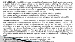 3. Hybrid Clouds : Hybrid Clouds are a composition of two or more clouds (private, community
or public) that remain unique entities but are bound together offering the advantages of
multiple deployment models. In a hybrid cloud, you can control third party cloud providers in
either a full or partial manner; increasing the flexibility of computing. For instance during peak
periods individual applications, or portions of applications can be migrated to the Public Cloud.
Here are situations where a hybrid environment is suitable:
•Your company wants to use a SaaS application but is concerned about security.
•Your company offers services that are tailored for different vertical markets.
•You can provide public cloud to your customers while using a private cloud for internal IT.
4. Community Clouds : A Community Cloud is designed to meet the needs of a community.
Such communities involve people or organization that has shared interests. This includes
industrial groups, research groups, standards groups, and so on. Community clouds are a
hybrid form of private clouds built and operated specifically for a targeted group. These
communities have similar cloud requirements and their ultimate goal is to work together to
achieve their business objectives. The goal of these clouds is to have participating
organizations realize the benefits of a public cloud with the added level of privacy, security, and
policy compliance usually associated with a private cloud. Situations where a community cloud
is best:
• Government organizations within a state that need to share resources
•A private HIPAA compliant cloud for a group of hospitals or clinics
• Telco community cloud for Telco DR to meet specific FCC regulations
 