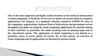 Introduction
One of the most important and highly useful invention in the technical advancement
is cloud computing. It facilitates its services in almost all sectors based on computer
applications. For instance, in a pandemic situation caused by COVID-19, most of
the companies, organizations, business firms of both private and government sectors
throughout the globe are using the cloud computing applications for smooth running
of their activities. In particular, the online teaching tools are playing major role in
the educational system. The application of cloud computing is not limited to a
particular sector, it covers almost all sectors. So, in this context, an overview of
cloud computing and its applications are discussed in present article.
 