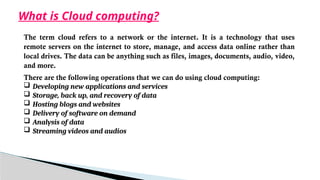 What is Cloud computing?
The term cloud refers to a network or the internet. It is a technology that uses
remote servers on the internet to store, manage, and access data online rather than
local drives. The data can be anything such as files, images, documents, audio, video,
and more.
There are the following operations that we can do using cloud computing:
 Developing new applications and services
 Storage, back up, and recovery of data
 Hosting blogs and websites
 Delivery of software on demand
 Analysis of data
 Streaming videos and audios
 
