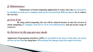 f) Maintenance
Maintenance of cloud computing applications is easier, since they do not need to
be installed on each user's computer and can be accessed from different places. So, it reduces
the cost also.
g) Low Cost
By using cloud computing, the cost will be reduced because to take the services of
cloud computing, IT company need not to set its own infrastructure and pay-as-per usage of
resources.
h) Services in the pay-per-use mode
Application Programming Interfaces (APIs) are provided to the users so that they can access
services on the cloud by using these APIs and pay the charges as per the usage of services.
 