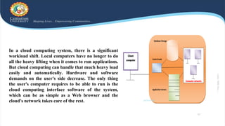 In a cloud computing system, there is a significant
workload shift. Local computers have no longer to do
all the heavy lifting when it comes to run applications.
But cloud computing can handle that much heavy load
easily and automatically. Hardware and software
demands on the user's side decrease. The only thing
the user's computer requires to be able to run is the
cloud computing interface software of the system,
which can be as simple as a Web browser and the
cloud's network takes care of the rest.
 