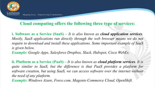 Cloud computing offers the following three type of services:
i. Software as a Service (SaaS) – It is also known as cloud application services.
Mostly, SaaS applications run directly through the web browser means we do not
require to download and install these applications. Some important example of SaaS
is given below.
Example: Google Apps, Salesforce Dropbox, Slack, Hubspot, Cisco WebEx.
ii. Platform as a Service (PaaS) – It is also known as cloud platform services. It is
quite similar to SaaS, but the difference is that PaaS provides a platform for
software creation, but using SaaS, we can access software over the internet without
the need of any platform.
Example: Windows Azure, Force.com, Magento Commerce Cloud, OpenShift.
 