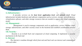 vi. Infrastructure -
It provides services on the host level, application level, and network level. Cloud
infrastructure includes hardware and software components such as servers, storage, network devices,
virtualization software, and other storage resources that are needed to support the cloud computing
model.
vii. Management -
Management is used to manage components such as application, service, runtime cloud,
storage, infrastructure, and other security issues in the backend and establish coordination between
them.
viii. Security -
Security is an in-built back end component of cloud computing. It implements a security
mechanism in the back end.
ix. Internet
The Internet is medium through which front end and back end can interact and communicate
with each other.
 